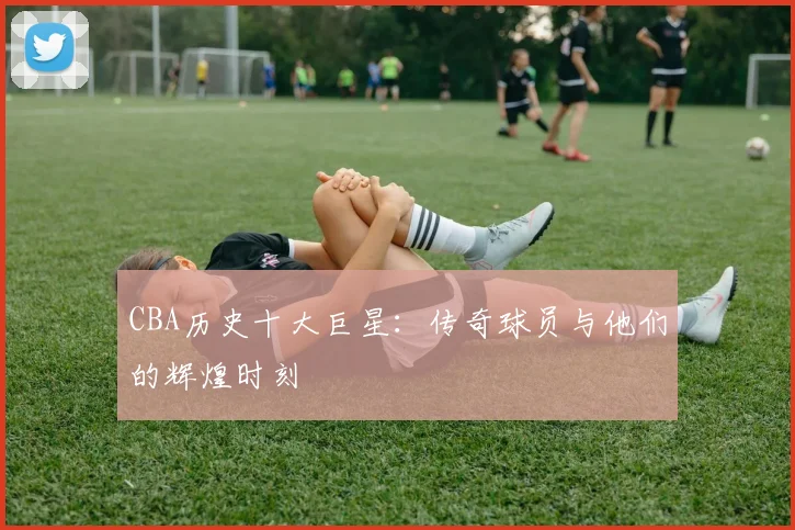 CBA历史十大巨星:传奇球员与他们的辉煌时刻