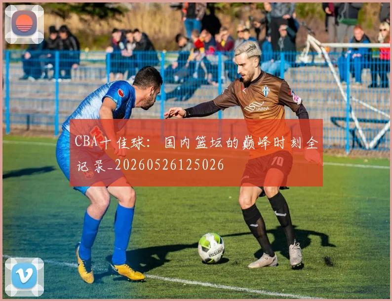 CBA十佳球：国内篮坛的巅峰时刻全记录_20260526125026