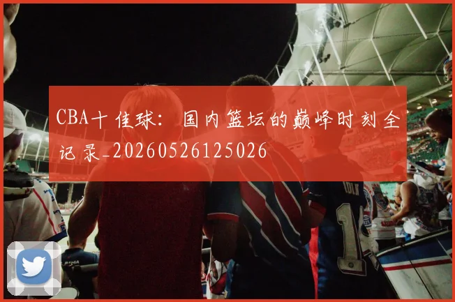 CBA十佳球:国内篮坛的巅峰时刻全记录_20260526125026